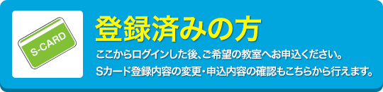 登録済みの方-ここからログインした後、ご希望の教室へお申込ください。Sカード登録内容の変更・申込内容の確認もこちらから行えます。